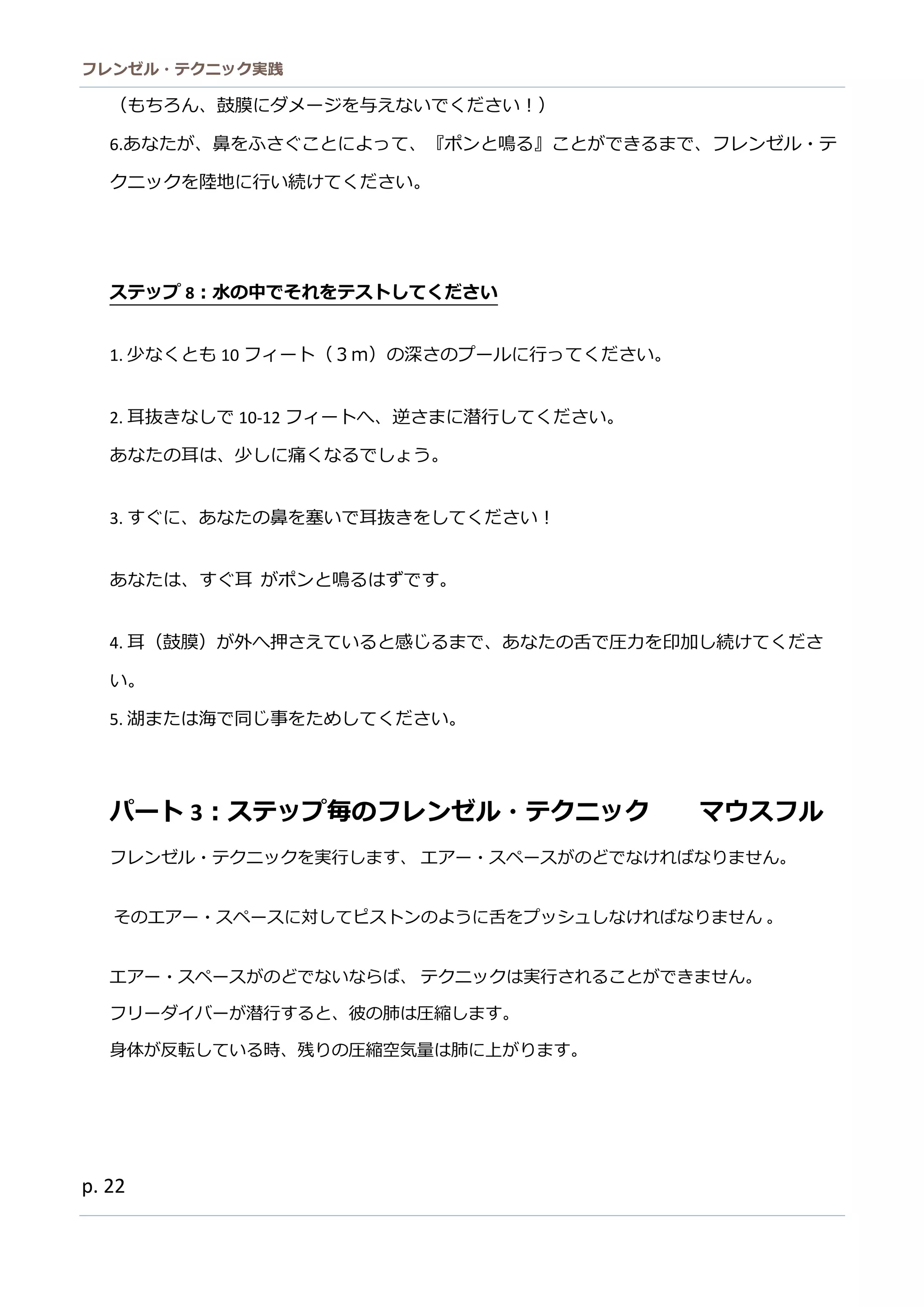 フレンゼル・テクニック実践 
22 
（もちろん、鼓膜にダメージを与えないでくださ！） 
6.あなたが、鼻をふさぐことによって『ポンと鳴る』こができま、フレゼル・テ クニッを陸地に行い続けてくださ。 
ステップ8：水の中でそれをテストしてください 
1. 少なくとも10フィート（３ｍ）の深さプルに行ってください。 
2. 耳抜きなしで10-12フィートへ、逆さまに潜行してくだい。 
あなたの耳は、少しに痛くなるでしょう。 
3. すぐに、あなたの鼻を塞いで耳抜きをしてください！ 
あなたは、すぐ耳 がポンと鳴るはずです。 
4. 耳（鼓膜）が外へ押さえていると感じるまで、あなたの舌圧力を印加し続けてくださ い。 
5. 湖または海で同じ事をためしてください。 
パート3：ステップ毎のフレンゼル・テク ニッマウスフル 
フレンゼル・テクニッを実行します、 エアー・スペがのどでなければりません。 
そのエアー・スペに対してピストンのよう舌をプッシュしなければりません 。 
エアー・スペがのどでないらば、 テクニッは実行されることができません。 
フリーダイバが潜行すると、彼の肺は圧縮します。 
身体が反転している時、残りの圧縮空気量は肺に上がます。 
 