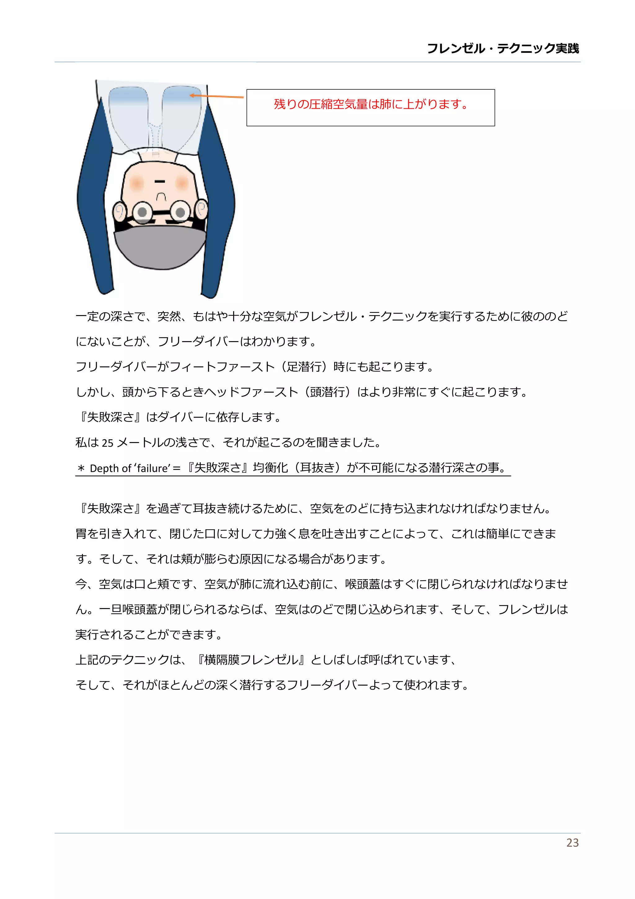 フレンゼル・テクニック実践 
23 
一定の深さで、突然、もはや十分な空気がフレンゼル・テクニッを実行するために彼のど にないことが、フリーダイバはわかります。 
フリーダイバがフィートァス（足潜行）時にも起こります。 
しか、頭ら下るときヘッドファースト（頭潜行）はより非常にすぐ起こりま。 
『失敗深さ』はダイバーに依存します。 
私は25メートルの浅さで、それが起こるのを聞きました。 
＊ Depth of ‘failure’＝『失敗深さ』均衡化（耳抜き）が不可能になる潜行の事。 
『失敗深さ』を過ぎて耳抜き続けるために、空気のどに持ち込まれなけばりせん。 
胃を引き入れて、閉じた口に対し力強く息吐出すことよっは簡単でま す。 
そして、れは頬が膨らむ原因になる場合ありま今、空気は口と頬ですが肺に流れ込む前喉頭蓋ぐ閉じらなけばりませ ん。一旦喉頭蓋が閉じられるなば、空気はのどで込めますそしてフレンゼル実行されることができます。 
上記のテクニッは、 
『横隔膜フレンゼル』としば呼れていますそして、れがほとんどの深く潜行するフリーダイバよって使われます。 
残りの圧縮空気量は肺に上がます。 
 
