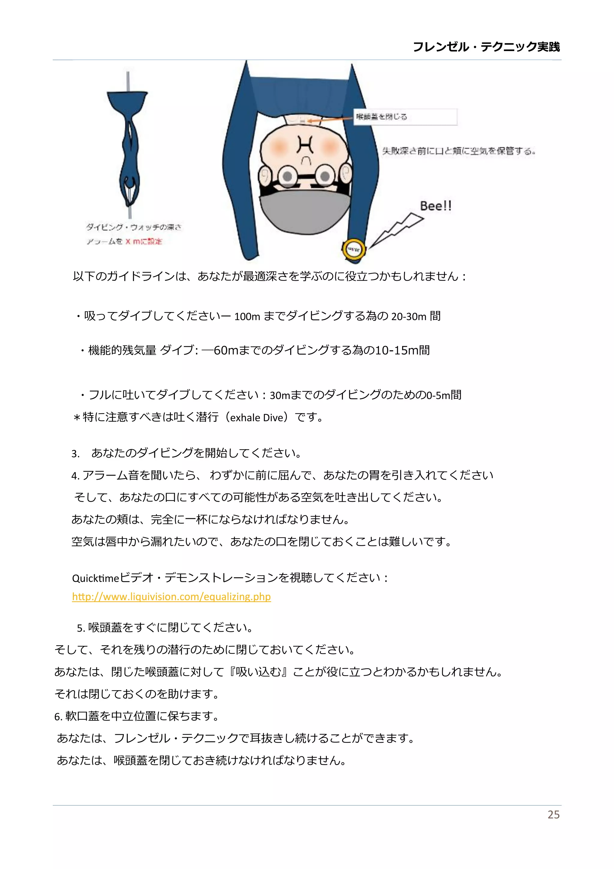 フレンゼル・テクニック実践 
25 
以下のガイドランは、あなたが最適深さを学ぶに役立つかもしれません： 
・吸ってダイブしてくださいー 100mまでダイビングする為の20-30m間 
・機能的残気量 ダイブ: ―60mまでのダイビングする為の10-15m間 
・フルに吐いてダイブしてください：30mまでのダイビングため0-5m間 
＊特に注意すべきは吐く潜行（exhale Dive）です。 
3. あなたのダイビングを開始してください。 
4. アラーム音を聞いたら、 わずかに前屈んで、あなたの胃を引き入れてください 
そして、あなたの口にすべ可能性がる空気を吐き出ください。 
あなたの頬は、完全に一杯らければりません。 
空気は唇中から漏れたいので、あな口を閉じておくことは難しす。 
Quicktimeビデオ・モンストレーショを視聴してください： http://www.liquivision.com/equalizing.php 
5. 喉頭蓋をすぐに閉じてください。 
そして、れを残りの潜行のために閉じておいくださ。 
あなたは、閉じ喉頭蓋に対して『吸い込む』ことが役立つわかるもれません。 
それは閉じておくのを助けます。 
6. 軟口蓋を中立位置に保ちます。 
あなたは、フレンゼル・テクニッで耳抜きし続けることができます。 
あなたは、喉頭蓋を閉じておき続ければりません。  