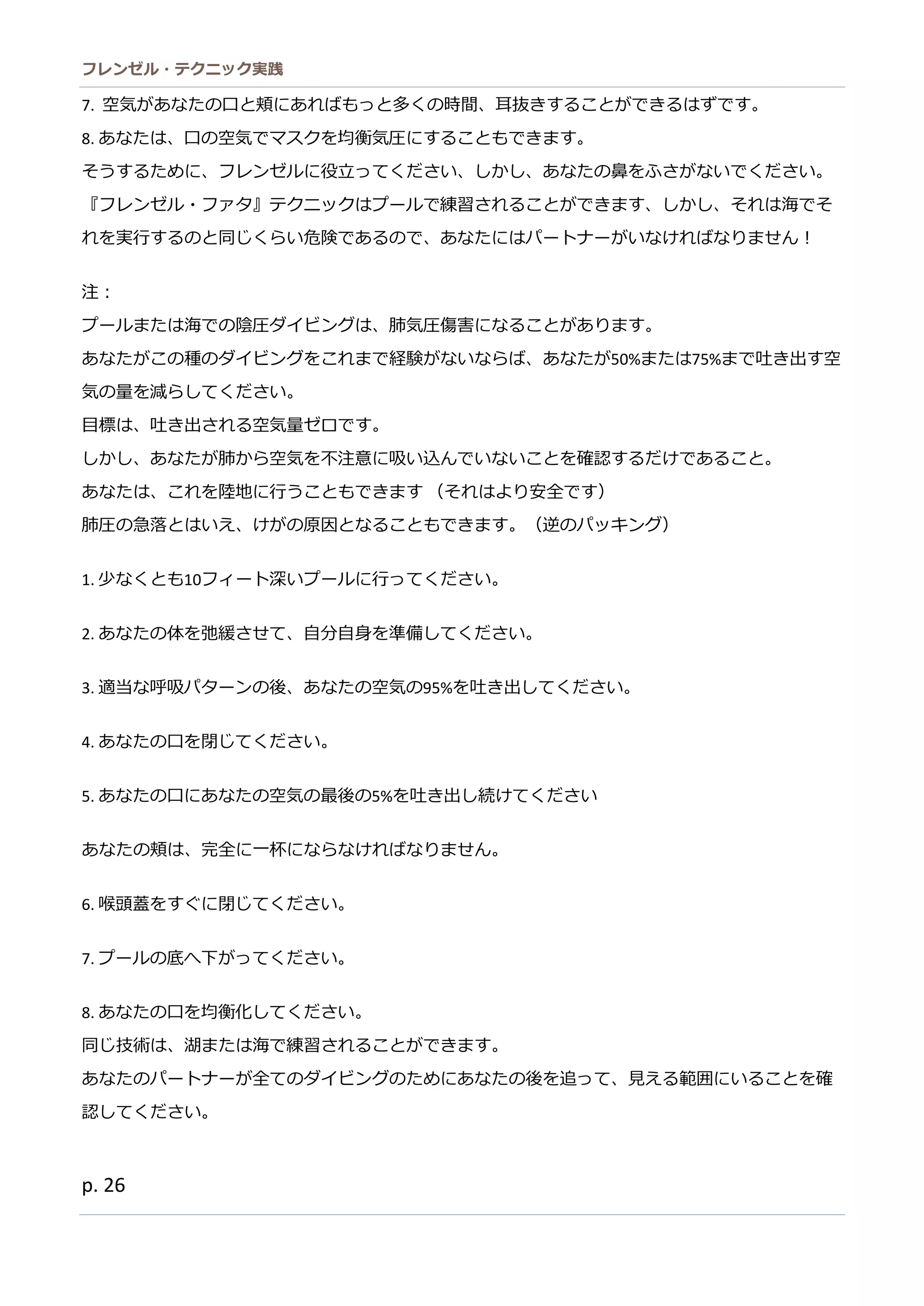 フレンゼル・テクニック実践 
26 
7. 空気があなたの口と頬にればもっと多くの時間、耳抜きすることができはず。 
8. あなたは、口の空気でマスクを均衡気圧にすることもできま。 
そうするために、フレンゼル役立ってくださいしかあなの鼻をふがで。 
『フレンゼル・ァタ』テクニッはプーで練習されることがきます、しかそ海れを実行するのと同じくらい危険であ、なたにはパートナがけばりません！ 
注： 
プールまたは海での陰圧ダイビング、肺気傷害になることがありす。 
あなたがこの種ダイビングをれまで経験がないらば、あなたが50%または75%まで吐き出す空 気の量を減らしてください。 
目標は、吐き出される空気量ゼロです。 
しか、あなたが肺ら空気を不注意に吸い込んでこと確認するだけ。 
あなたは、これを陸地に行うこともできます （それはより安全です） 
肺圧の急落とはいえ、けがの原因となるこもできます。（逆パッキング） 
1. 少なくとも10フィート深いプルに行ってくださ。 
2. あなたの体を弛緩させて、自分身準備しくだい。 
3. 適当な呼吸パターンの後、あた空気95%を吐き出してください。 
4. あなたの口を閉じてください。 
5. あなたの口に空気最後5%を吐き出し続けてください 
あなたの頬は、完全に一杯らければりません。 
6. 喉頭蓋をすぐに閉じてください。 
7. プールの底へ下がってください。 
8. あなたの口を均衡化してください。 
同じ技術は、湖また海で練習されることがきす。 
あなたのパートナが全てのダイビングためにあな後を追って、見える範囲にいことを確 認してください。 
 