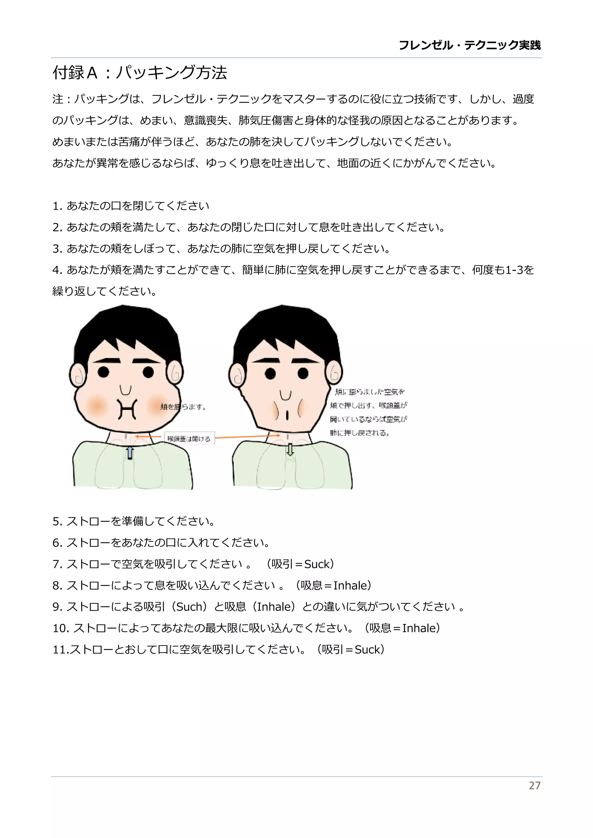 フレンゼル・テクニック実践 
27 
付録Ａ：パッキング方法 
注：パッキングは、フレゼル・テクニをマスターするのに役に立つ技術です、しか、過度 のパッキングは、めまい意識喪失肺気圧傷害と身体的な怪我原因るこがありす。 
めまいたは苦痛が伴うほど、あなたの肺を決してパッキングいでくださ。 
あなたが異常を感じるならば、ゆっくり息吐き出して地面の近にかがんでださい。 
1. あなたの口を閉じてください 
2. あなたの頬を満して、閉じ口に対息吐き出ください。 
3. あなたの頬をしぼって、肺に空気押戻ください。 
4. あなたが頬を満すことできて、簡単に肺空気押し戻るま何度も1-3を 繰り返してください。 
5. ストローを準備してください。 
6. ストローをあなたの口に入れてください。 
7. ストローで空気を吸引してください 。 （吸引＝Suck） 
8. ストローによって息を吸い 込んでくださ。（吸息＝Inhale） 
9. ストローによる吸引（Such）と吸息（Inhale）との違い に気がつてくださ。 
10. ストローによってあなたの最大限吸い込んでくださ。（吸息＝Inhale） 
11.ストローとおして口に空気を吸引してください。（＝Suck）  