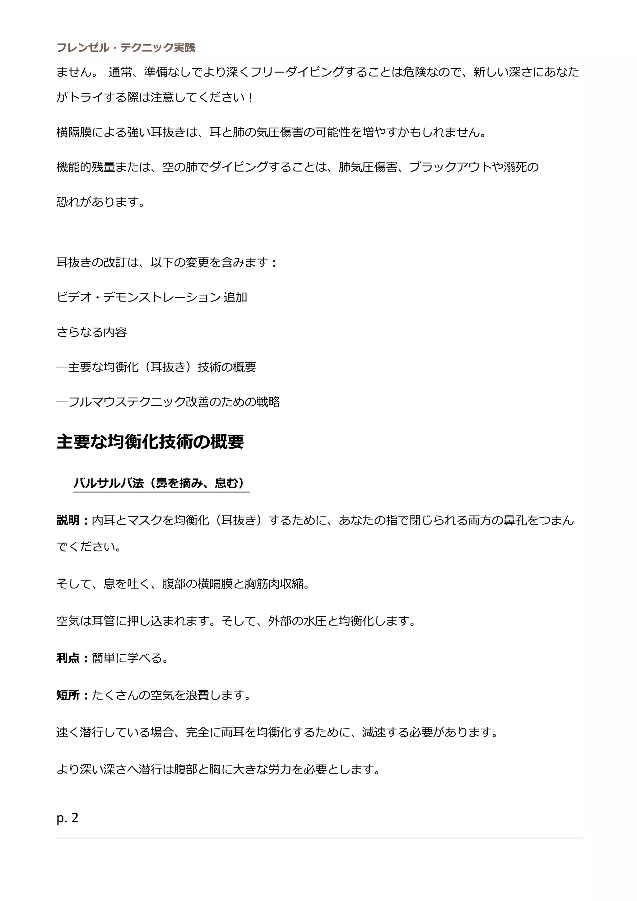 フレンゼル・テクニック実践 
2 
ません。 通常、準備なしでより深くフリーダイビングすることは危険なので、新しい深さにあた がトライする際は注意してください！ 
横隔膜による強い耳抜きは、耳と肺の気圧傷害の可能性を増やすかもしれません。 
機能的残量または、空の肺でダイビングすること、肺気圧傷害ブラックアウトや溺死の 
恐れがあります。 
耳抜きの改訂は、以下の変更を含みます： 
ビデオ・モン ストレーショ追加 
さらなる内容 
―主要な均衡化（耳抜き）技術の概要 
―フルマウステクニッ改善のための戦略 
主要な均衡化技術の概要 
バルサ法（鼻を摘み、息む） 
説明：内耳とマスクを均衡化（耳抜き）するために、あなの指で閉じられる両方鼻孔をつまん でください。 
そして、息を吐く、腹部の横隔膜と胸筋肉収縮。 
空気は耳管に押し込まれす。そて、外部の水圧と均衡化します。 
利点：簡単に学べる。 
短所：たくさんの空気を浪費します。 
速く潜行している場合、完全に両耳を均衡化するために、減速必要があります。 
より深いさへ潜行は腹部と胸に大きな労力を必要とします。  