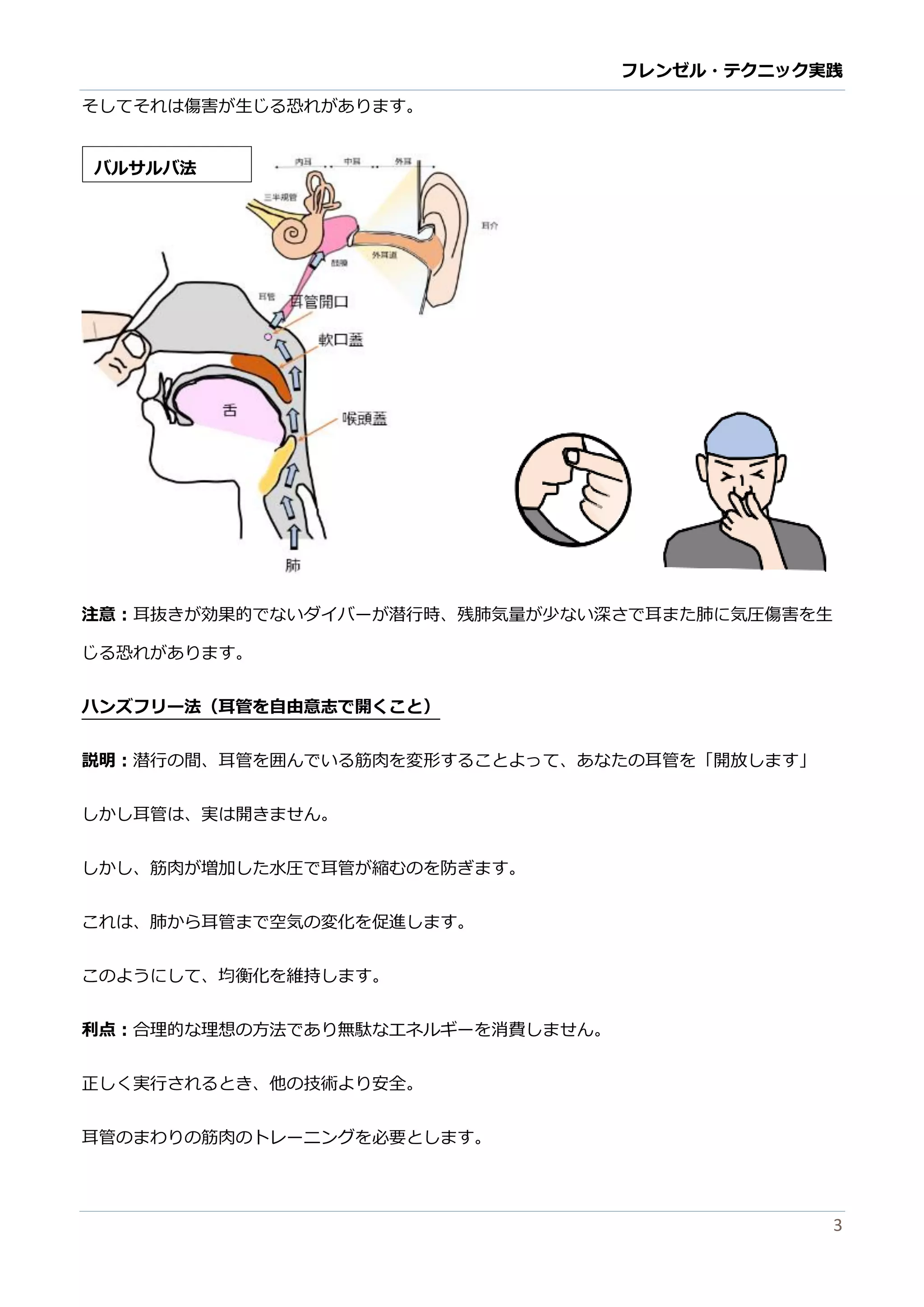 フレンゼル・テクニック実践 
3 
そしてれは傷害が生じる恐あります。 
注意：耳抜きが効果的でないダイバーが潜行時、残肺気量少ない深さで耳また肺に気圧傷害を生 じる恐れがあります。 
ハンズフリー法（耳管を自由意志で開くこと） 
説明：潜行の間、耳管を囲んでいる筋肉変形することよって、あなたの耳管を「開放します」 
しか耳管は、実開きません。 
しか、筋肉が増加した水圧で耳管が縮むのを防ぎます。 
これは、肺から耳管まで空気の変化を促進しす。 
このようにして、均衡化を維持します。 
利点：合理的な理想の方法であり無駄なエネルギーを消費しません。 
正しく実行されるとき、他の技術より安全。 
耳管のまわり筋肉のトレーニングを必要とします。 
バルサ法  