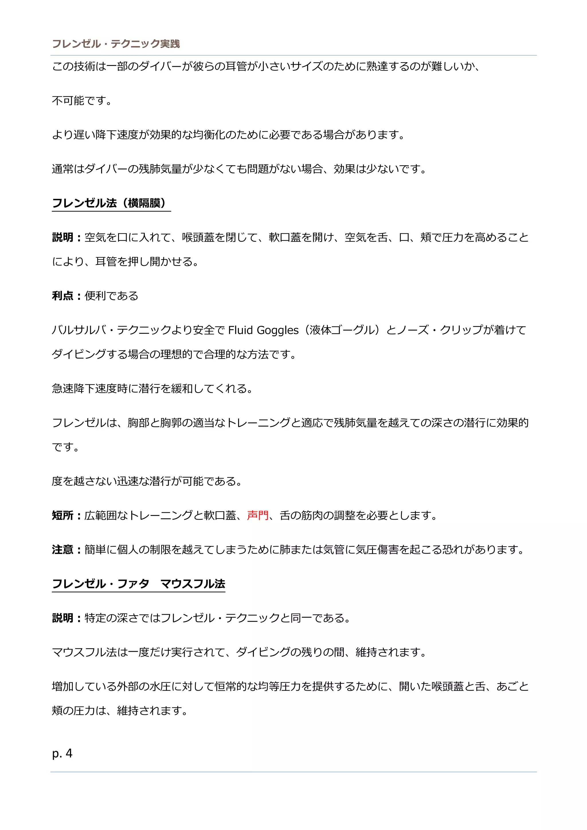 フレンゼル・テクニック実践 
4 
この技術は一部ダイバーが彼ら耳管小さいサイズのために熟達するが難しか、 
不可能です。 
より遅い降下速度が効果的な均衡化のために必要である場合がります。 
通常はダイバーの残肺気量が少なくても問題い場合、効果は少ないです。 
フレンゼル法（横隔膜） 
説明：空気を口に入れて、喉頭蓋閉じ軟開け舌頬で圧力高めること により、耳管を押し開かせる。 
利点：便利である 
バルサ・テクニッより安全でFluid Goggles（液体ゴーグル）とノーズ・クリップが着けて ダイビングする場合の理想的で合理的な方法です。 
急速降下度時に潜行を緩和してくれる。 
フレンゼルは、胸部と郭の適当なトーニグ適応で残肺気量を越えての深さの潜行に効果的 です。 
度を越さない迅速潜行が可能である。 
短所：広範囲なトレーニングと軟口蓋、声門、舌の筋肉調整を必要とします。 
注意：簡単に個人の制限を越えてしまうために肺または気管に気圧傷害を起こる恐れがあります。 
フレンゼル・ァタ マウスフル法 
説明：特定の深さではフレンゼル・テクニッと同一ある。 
マウスフル法は一度だけ実行されて、ダイビングの残り間、維持されます。 
増加している外部の水圧に対恒常的な均等力を提供すため、開喉頭蓋と舌、あご頬の圧力は、維持されます。  