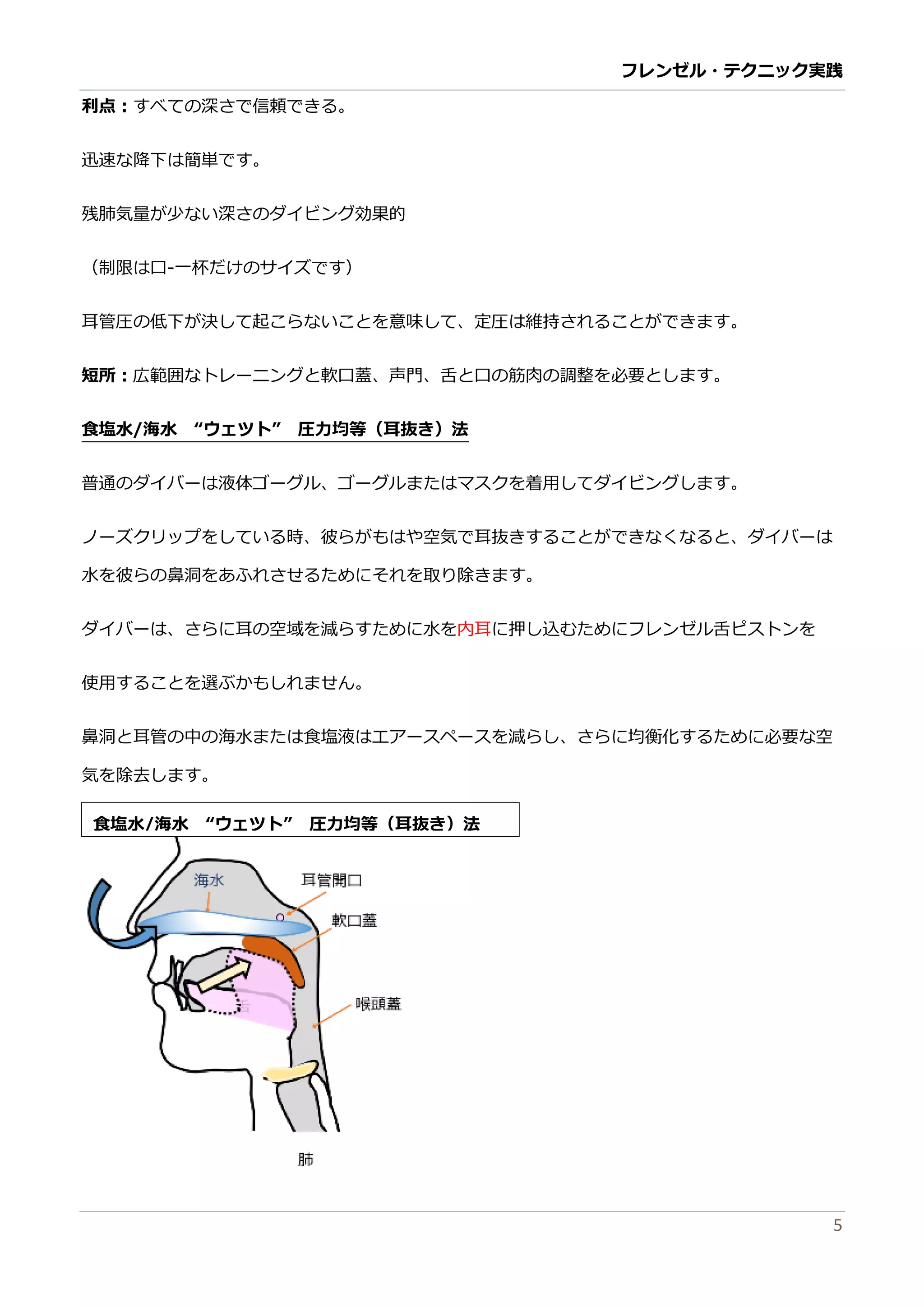 フレンゼル・テクニック実践 
5 
利点：すべての深さで信頼きる。 
迅速な降下は簡単です。 
残肺気量が少ない深さのダイビング効果的 
（制限は口-一杯だけのサイズです） 
耳管圧の低下が決して起こらないとを意味、定は維持されるできます。 
短所：広範囲なトレーニングと軟口蓋、声門舌の筋肉調整を必要します。 
食塩水/海水 “ウェツト” 圧力均等（耳抜き）法 
普通のダイバーは液体ゴグル、またはマスクを着用してダイビングす。 
ノーズクリップをしている時、彼らがもはや空気で耳抜きすることがでなく、ダイバーは 水を彼らの鼻洞をあふれさせるためにそ取り除きます。 
ダイバーは、さらに耳の空域を減らすために水内耳に押し込むためフレンゼル舌ピストンを 
使用することを選ぶかもしれません。 
鼻洞と耳管の中海水または食塩液エアースペを減らし、さらに均衡化するため必要な空 気を除去します。 
食塩水/海水 “ウェツト” 圧力均等（耳抜き）法 
 