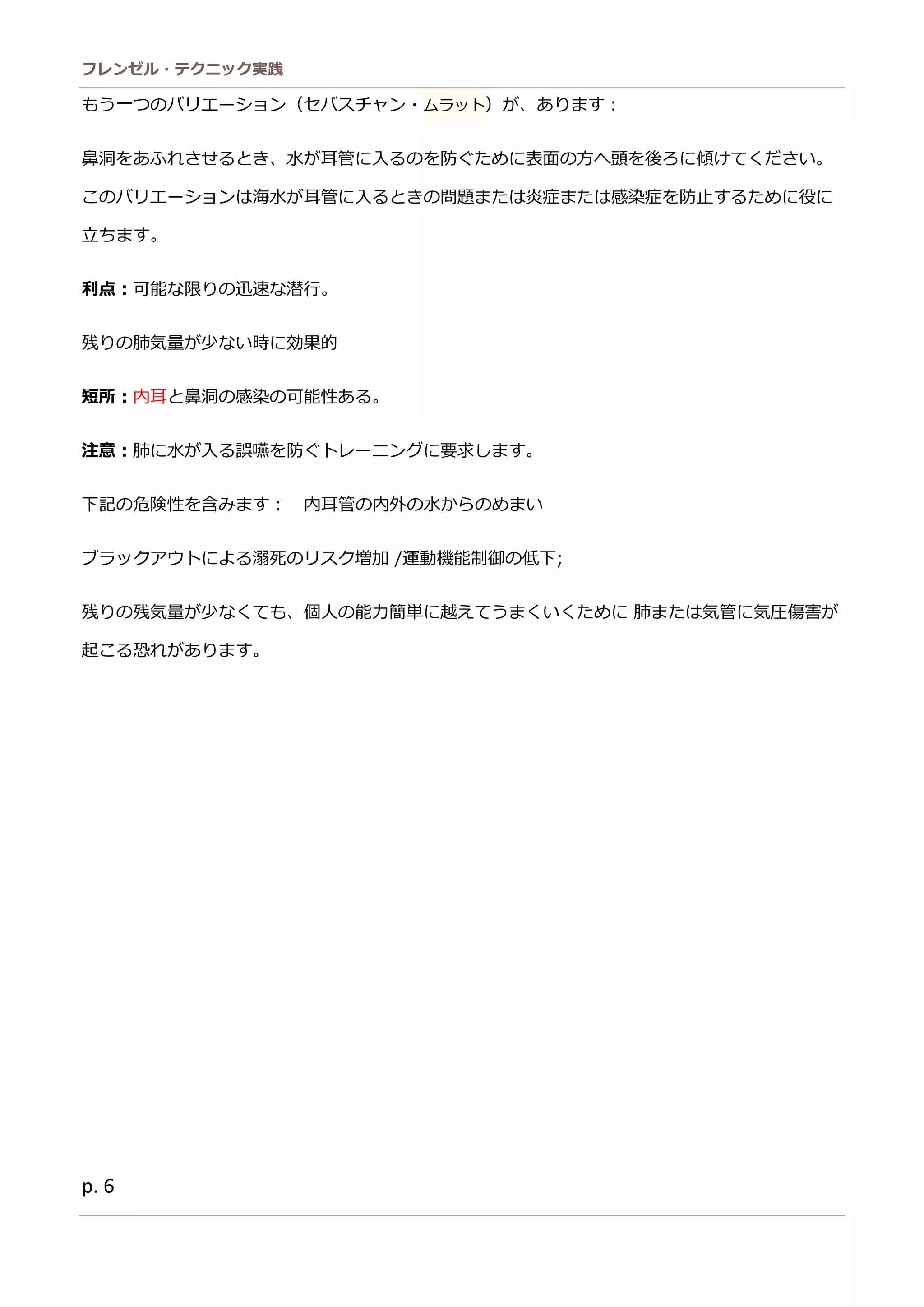 フレンゼル・テクニック実践 
6 
もう一つのバリエーション（セスチャ・ムラット）が、あります： 
鼻洞をあふれさせるとき、水が耳管に入るのを防ぐため表面方へ頭後ろ傾けてください。 このバリエーションは海水が耳管に入るときの問題または炎症または感染症を防止するめに役立ちます。 
利点：可能な限りの迅速な潜行。 
残りの肺気量が少ない時に効果的 
短所：内耳と鼻洞の感染可能性ある。 
注意：肺に水が入る誤嚥を防ぐトレーニングに要求します。 
下記の危険性を含みます： 内耳管の外水からめまい 
ブラックアウトによる溺死のリス増加 /運動機能制御の低下; 
残りの残気量が少なくても、個人の能力簡単に越えてうまくいために 肺または気管に気圧傷害が 起こる恐れがあります。 
 