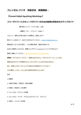 フレンゼル-ファタ 耳抜き法 実践講座： 
（Frenzel-Fattah Equalizing Workshop:） 
フリーダイバとスキュのため最適な耳抜きのステップガイド 
著作権エリック・ファタ2001、2006 
（編集ピータ・スコット（2006）） 
コメント、質問と将来の改訂へ提案は歓迎します！ 
電子メールを送って、私たちに知らせください。mailto:info@liquivision.ca 
無断改訂しないかぎり限、この文書配布、翻訳は自由です。 
あなたが翻訳したならば、関連ウェブサイトLiquivisionにリンクできるよう 
著者に連絡してください。http://www.liquivision.ca/ Frenzel.doc. 声明文：すべてのフリーダイバ、素潜りおよびスキューバダイビング・トレニは、 資格のあるダイビング仲間またはストラクターとしなければなりません。 常に、仲間とこのワークショップで記述される技術を行ってくだい！ この文書は、レクーションまたは参考を目的だけとしす。 
目次 
1. 前書き 
2. 主要な均衡化（耳抜き）技術の概要 
3. 均衡化（耳抜き）の生理学 
4. フレンゼル・テクニッ実践 
5. フレンゼル・ァタ マウスフルテク ニッステップ 
6. 付録Ａ：パッキング技術 
 