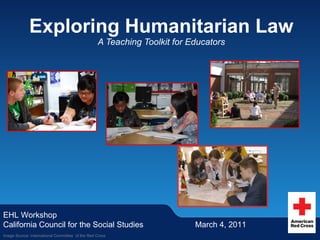 Exploring Humanitarian Law A Teaching Toolkit for Educators EHL Workshop California Council for the Social Studies March 4, 2011 Image Source: International Committee  of the Red Cross 