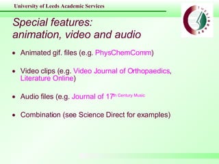 Special features: animation, video and audio Animated gif. files (e.g.  PhysChemComm ) Video clips (e.g.  Video Journal of Orthopaedics ,  Literature Online ) Audio files (e.g.  Journal of 17 th  Century Music Combination (see Science Direct for examples) 