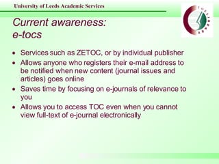 Current awareness: e-tocs Services such as ZETOC, or by individual publisher  Allows anyone who registers their e-mail address to be notified when new content (journal issues and articles) goes online Saves time by focusing on e-journals of relevance to you Allows you to access TOC even when you cannot view full-text of e-journal electronically 