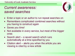 Current awareness: saved searches Enter a topic or an author to run repeat searches on Remembers complicated combined searches without you having to construct again Saves you time! Not available in every service, but most of the bigger ones Search alert – a saved search which runs automatically at a time specified by you Citation alert – alerts you when the article you are viewing is cited by a new article 