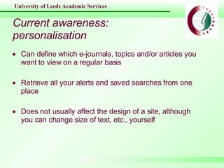 Current awareness: personalisation Can define which e-journals, topics and/or articles you want to view on a regular basis Retrieve all your alerts and saved searches from one place Does not usually affect the design of a site, although you can change size of text, etc., yourself 