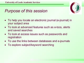 Purpose of this session To help you locate an electronic journal (e-journal) in your subject area To look at advanced features such as e-tocs, alerts and saved searches To look at access issues such as passwords and registration To use the links between databases and e-journals To explore subject/keyword searching 