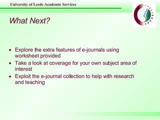 What Next? Explore the extra features of e-journals using worksheet provided Take a look at coverage for your own subject area of interest  Exploit the e-journal collection to help with research and teaching 