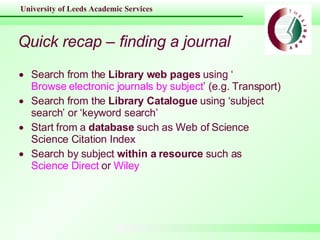 Quick recap – finding a journal Search from the  Library web pages  using ‘ Browse electronic journals by subject ’ (e.g. Transport) Search from the  Library Catalogue  using ‘subject search’ or ‘keyword search’ Start from a  database  such as Web of Science Science Citation Index Search by subject  within a resource  such as  Science Direct  or  Wiley 