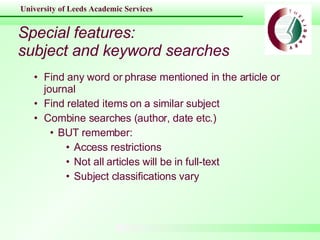 Special features: subject and keyword searches Find any word or phrase mentioned in the article or journal Find related items on a similar subject Combine searches (author, date etc.) BUT remember: Access restrictions Not all articles will be in full-text Subject classifications vary 