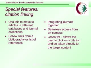 Special features: citation linking Use this to move to articles in different databases and journal collections Follow links from a bibliography or list of references Integrating journals together Seamless access from on-campus CrossRef -  allows the user to click on a citation and be taken directly to the target content   