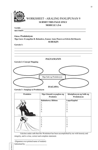 10
ut
here→
WORKSHEET - ARALING PANLIPUNAN 9
SUBMIT THIS PAGE ONLY
MODULE 1.5-6
NAME: ___________________________________________________________________
SECTION: ________________________________________________________________
Paksa: Produksiyon
Mga Guro: Evangeline B. Belandres, Eunace Anne Pizarro at Edwin Del Rosario
SUBUKIN
Gawain 1:
_________________________________________________________________________________
_________________________________________________________________________________
_________________________________________________________________________________
_____________________________________________________________________
PAGYAMANIN
Gawain 2: Concept Mapping
ISAGAWA
Gawain 3 : Sangkap sa Produksiyon
Produkto Mga Ginamit sa pagbuo ng
Produkto
Klasipikasyon ng Salik ng
Produksiyon
Halimbawa: Ribbon
1.
2.
3.
4.
5.
Lupa/Kapital
1.
2.
3.
4.
5.
1.
2.
3.
4.
5
1.
2.
3.
4.
5.
I declare under oath that this Worksheet has been accomplished by me with honesty and
integrity, and is a true, correct and complete statement.
________________________________
(Signature over printed name of student)
Submitted by: ______________________
Mga Saik ng Produksiyon
 