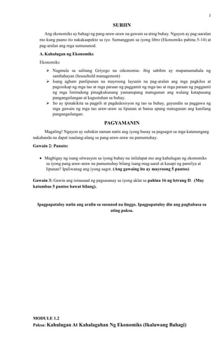 2
SURIIN
Ang ekonomiks ay bahagi ng pang-araw-araw na gawain sa ating buhay. Ngayon ay pag-aaralan
mo kung paano ito nakakaapekto sa iyo. Sumangguni sa iyong libro (Ekonomiks pahina 5-14) at
pag-aralan ang mga sumusunod.
A. Kahulugan ng Ekonomiks
Ekonomiks
 Nagmula sa salitang Griyego na oikonomia- ibig sabihin ay mapamamahala ng
sambahayan (household management)
 Isang agham panlipunan na mayroong layunin na pag-aralan ang mga pagkilos at
pagsisikap ng mga tao at mga paraan ng paggamit ng mga tao at mga paraan ng paggamit
ng mga limitadong pinagkukunang yamanupang matugunan ang walang katapusang
pangangailangan at kagustuhan sa buhay.
 Ito ay ipinakikita sa pagpili at pagdedesisyon ng tao sa buhay, gayundin sa paggawa ng
mga gawain ng mga tao araw-araw sa lipunan at bansa upang matugunan ang kanilang
pangangailangan.
PAGYAMANIN
Magaling! Ngayon ay subukin naman natin ang iyong husay sa pagsagot sa mga katanungang
nakahanda na dapat isaalang-alang sa pang-araw-araw na pamumuhay.
Gawain 2: Panuto:
 Magbigay ng isang sitwasyon sa iyong buhay na inilalapat mo ang kahulugan ng ekonomiks
sa iyong pang araw-araw na pamumuhay bilang isang mag-aaral at kasapi ng pamilya at
lipunan? Ipaliwanag ang iyong sagot. (Ang gawaing ito ay mayroong 5 puntos)
Gawain 3: Gawin ang isinasaad ng pagsasanay sa iyong aklat sa pahina 16 ng letrang D. (May
katumbas 5 puntos bawat bilang).
Ipagpapatuloy natin ang aralin sa susunod na linggo. Ipagpapatuloy din ang pagbabasa sa
ating paksa.
MODULE 1.2
Paksa: Kahulugan At Kahalagahan Ng Ekonomiks (Ikalawang Bahagi)
 