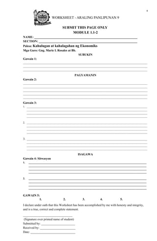 4
WORKSHEET - ARALING PANLIPUNAN 9
SUBMIT THIS PAGE ONLY
MODULE 1.1-2
NAME: ___________________________________________________________________
SECTION: ________________________________________________________________
Paksa: Kahulugan at kahalagahan ng Ekonomiks
Mga Guro: Gng. Marie I. Rosales at Bb.
SUBUKIN
Gawain 1:
_________________________________________________________________________________________________
_________________________________________________________________________________________________
_________________________________________________________________________________________________
PAGYAMANIN
Gawain 2:
_________________________________________________________________________________________________
_________________________________________________________________________________________________
_________________________________________________________________________________________________
_________________________________________________________________________________________________
_________________________________________________________________________________________________
Gawain 3:
1. ______________________________________________________________________________________________
______________________________________________________________________________________________
______________________________________________________________________________________________
______________________________________________________________________________________________
2. ______________________________________________________________________________________________
______________________________________________________________________________________________
______________________________________________________________________________________________
______________________________________________________________________________________________
3. ______________________________________________________________________________________________
______________________________________________________________________________________________
______________________________________________________________________________________________
______________________________________________________________________________________________
ISAGAWA
Gawain 4: Sitwasyon
1. ____________________________________________________________________________________________
____________________________________________________________________________________________
____________________________________________________________________________________________
____________________________________________________________________________________________
2. ____________________________________________________________________________________________
____________________________________________________________________________________________
____________________________________________________________________________________________
____________________________________________________________________________________________
GAWAIN 5:
1. 2. 3. 4. 5.
I declare under oath that this Worksheet has been accomplished by me with honesty and integrity,
and is a true, correct and complete statement.
________________________________
(Signature over printed name of student)
Submitted by: ______________________
Received by: _______________________
Date: _____________________________
 