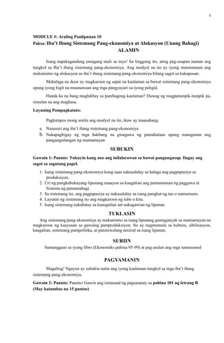 5
MODULE #: Araling Panlipunan 10
Paksa: Iba’t Ibang Sistemang Pang-ekonomiya at Alokasyon (Unang Bahagi)
ALAMIN
Isang napakagandang umagang muli sa inyo! Sa linggong ito, ating pag-usapan naman ang
tungkol sa Iba’t ibang sistemang pang-ekonomiya. Ang modyul na ito ay iyong matututunan ang
mekanismo ng alokasyon sa iba’t ibang sistemang pang-ekonomiya bilang sagot sa kakapusan.
Mahalaga na ikaw ay magkaroon ng sapat na kaalaman sa bawat sistemang pang-ekonomiya
upang iyong higit na maunawaan ang mga pangyayari sa iyong paligid.
Handa ka na bang maglakbay sa panibagong kaalaman? Huwag ng magpatumpik-tumpik pa,
simulan na ang magbasa.
Layuning Pampagkatuto:
Pagkatapos mong aralin ang modyul na ito, ikaw ay inaasahang:
a. Nasusuri ang iba’t ibang sistemang pang-ekonomiya
b. Nakapagbigay ng mga hakbang na ginagawa ng pamahalaan upang matugunan ang
pangangailangan ng mamamayan
SUBUKIN
Gawain 1: Panuto: Tukuyin kung ano ang inilalarawan sa bawat pangungusap. Ilagay ang
sagot sa sagutang papel.
1. Isang sistemang pang-ekonomiya kung saan nakasalalay sa halaga ang pagpapasiya sa
produksiyon.
2. Uri ng pangkabuhayang lipunang naaayon sa kaugalian ang pamamaraan ng paggawa at
Sistema ng pamamahagi.
3. Sa sistemang ito, ang pagpapasiya ay nakasalalay sa isang pangkat ng tao o namumuno.
4. Layunin ng sistemang ito ang magkaroon ng tubo o kita.
5. Isang sistemang nakabatay sa kaaugalian aat nakagawian ng lipunan.
TUKLASIN
Ang sistemang pang-ekonomiya ay mekanismo sa isang lipunang gumaganyak sa mamamayan na
magkaroon ng kaayusan sa gawaing pamproduksiyon. Ito ay nagmumula sa kultura, sibilisasyon,
kaugalian, sistemang pampolitika, at paniniwalang umiiral sa isang lipunan.
SURIIN
Sumangguni sa iyong libro (Ekonomiks pahina 95-99) at pag-aralan ang mga sumusunod
PAGYAMANIN
Magaling! Ngayon ay subukin natin ang iyong kaalaman tungkol sa mga iba’t ibang
sistemang pang-ekonomiya.
Gawain 2: Panuto: Panuto: Gawin ang isinasaad ng pagsasanay sa pahina 101 ng letrang B.
(May katumbas na 15 puntos)
 