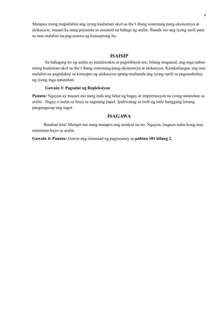6
Matapos mong mapailalim ang iyong kaalaman ukol sa iba’t ibang sistemang pang-ekonomiya at
alokasyon, maaari ka nang pumunta sa susunod na bahagi ng aralin. Ihanda mo ang iyong sarili para
sa mas malalim na pag-unawa ng konseptong ito.
ISAISIP
Sa bahaging ito ng aralin ay palalawakin at pagtitibayin mo, bilang magaaral, ang mga nabuo
mong kaalaman ukol sa iba’t ibang sistemang pang-ekonomiya at alokasyon. Kinakailangan ang mas
malalim na pagtalakay sa konsepto ng alokasyon upang maihanda ang iyong sarili sa pagsasabuhay
ng iyong mga natutuhan.
Gawain 3: Pagsulat ng Repleksiyon
Panuto: Ngayon ay maaari mo nang itala ang lahat ng bagay at impormasyon na iyong natutuhan sa
aralin. Ilagay o isulat sa linya sa sagutang papel. Ipaliwanag sa loob ng tatlo hanggang limang
pangungusap ang sagot.
ISAGAWA
Binabati kita! Malapit mo nang matapos ang modyul na ito. Ngayon, tingnan natin kung may
natutunan kayo sa aralin.
Gawain 4: Panuto: Gawin ang isinasaad ng pagsasanay sa pahina 101 bilang 2.
 