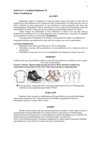 8
MODULE #: 4 Araling Panlipunan 10
Paksa: Produksiyon
ALAMIN
Magandang umaga! Sa linggong ito, ating pag-usapan naman ang tungkol sa mga salik ng
produksyon at ang implikasyon nito sa pang-araw-araw na pamumuhay. Sa ating pang-araw-araw na
buhay, kaakibat ng ating pagkonsumo ay ang produksiyon, upang matugunan ang ating mga
pangangailangan at kagustuhan. Ngunit, naitanong mo na ba sa iyong sarili kung papaano nabuo ang
mga produkto at serbisyo? Kung ano ang mga sangkap na kinakailangan upang ito ay mabuo?
Upang masagot ang katanungan sa itaas, tatalakayin sa aralin na ito ang mga salik ng
produksiyon at implikasyon nito sa iyong pang-araw-araw na pamumuhay. Ang proseso sa paglikha
ng mga produkto at serbisyo ay tinatawag na Produksiyon.
Ang mga gawain sa bahaging ito ay tutuklas sa iyong kaalaman tungkol sa produksiyon at
kung gaano kahalaga ang produksiyon at mga salik nito sa pang- araw-araw na pamumuhay.
Layuning Pampagkatuto:
Pagkatapos mong aralin ang modyul na ito, ikaw ay inaasahang:
a. Natatalakay ang mga salik ng produksyon at ang implikasyon nito sa pang-araw-araw na
pamumuhay;
b. Nakalilikha ng isang editorial cartoon na nagpapakita ng katangian ng isang entrepreneur
SUBUKIN
Subukin natin ang iyong kaalaman tungkol sa mga salik ng produksyon at implikasyon nito sa pang-
araw-araw na pamumuhay.
Gawain 1: Panuto: Tignang maigi ang mga larawan sa ibaba. Basahin at sagutin ang
sumusunod na katanungan sa baba nito. Isulat ang iyong sagot sa sagutang papel.
Sa iyong palagay, saang lugar ginawa ang mga produktong nasa larawan? Mahalaga bang
malaman mo ang sangkap ng mga produkto? Bakit?
TUKLASIN
Tatalakayin natin ang apat na mahahalagang salik ng produksyon na siyang kinakailangan
upang mabuo ang proseso nito. Ang produksyon ay lumilikha ng dagdag balik-yaman sa
pamamagitan ng renta, suweldo, interes, at kita.
SURIIN
Matapos mong malaman ang mga paunang impormasyon tungkol sa aralin, ngayon naman ay
iyong lilinangin ang mga kaalamang ito sa tulong ng teksto at mga gawain na inihanda upang
maging batayan mo ng impormasyon. Ang pinakatiyak na layunin ng bahaging ito ay matutuhan mo
bilang mag-aaral ang mahahalagang ideya o konsepto tungkol sa produksiyon.
Mula sa mga inihandang gawain, inaasahang magagabayan ka upang masagot kung gaano kahalaga
ang produksiyon at mga salik nito sa pang-araw-araw na pamumuhay.
 