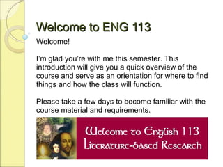 Welcome to ENG 113 Welcome!  I’m glad you’re with me this semester. This introduction will give you a quick overview of the course and serve as an orientation for where to find things and how the class will function. Please take a few days to become familiar with the course material and requirements.  