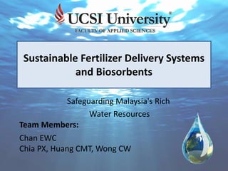 Sustainable Fertilizer Delivery Systems
and Biosorbents
Safeguarding Malaysia's Rich
Water Resources
Team Members:
Chan EWC
Chia PX, Huang CMT, Wong CW
 