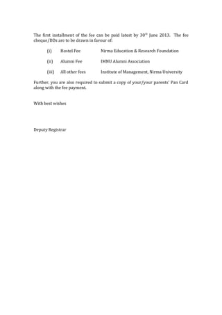 The first installment of the fee can be paid latest by 30 th June 2013. The fee
cheque/DDs are to be drawn in favour of:
(i)

Hostel Fee

Nirma Education & Research Foundation

(ii)

Alumni Fee

IMNU Alumni Association

(iii)

All other fees

Institute of Management, Nirma University

Further, you are also required to submit a copy of your/your parents’ Pan Card
along with the fee payment.
With best wishes

Deputy Registrar

 