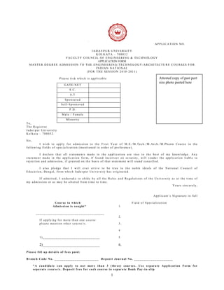 APPLICATION NO.

                                 JADAVPUR UNIVERSITY
                                   KOLKATA – 700032
                   FACULTY COUNCIL OF ENGINEERING & TECHNOLOGY
                                    APPLICATION FORM
  MASTER DEGREE ADMISSION TO THE ENGINEERING/TECHNOLOGY/ARCHITECTURE COURSES FOR
                                   INDIAN NATIONAL
                              (FOR THE SESSION 2010-2011)

                      Please tick which is applicable                                Attested copy of past port
                                                                                     size photo pasted here
                         GATE/NET
                             S.C.
                             S.T
                          Sponsored
                       Self-Sponsored
                             P.D.
                        Male / Female
                           Minority
To,
The Registrar
Jadavpur University
Kolkata – 700032.

Sir,
        I wish to apply for admission to the First Year of M.E./M.Tech./M.Arch./M.Pharm Course in the
following fields of specialization (mentioned in order of preference).

         I declare that all statements made in the application are true to the best of my knowledge. Any
statement made in the application form, if found incorrect on scrutiny, will render the application liable to
rejection and admission, if granted on the basis of that statement will stand cancelled.

        I also pledge that I will ever strive to be true to the noble ideals of the National Council of
Education, Bengal, from which Jadavpur University has originated.

       If admitted, I undertake to abide by all the Rules and Regulations of the University as at the time of
my admission or as may be altered from time to time.
                                                                                            Yours sincerely,


                                                                                 Applicant’s Signature in full

                   Course in which                                 Field of Specialization
                  Admission is sought*                      1.

        _____________________________________
                                                            2.
          If applying for more than one course
          please mention other course/s:                    3.

                                                            4

          1)_______________________________                 5

          2)_______________________________                 6.
Please fill up details of fees paid:

Branch Code No. ________________________ Deposit Journal No. _____________________

       *A candidate can apply to not more than 3 (three) courses. Use separate Application Form for
       separate course/s. Deposit fees for each course in separate Bank Pay-in-slip

                                                        1
 