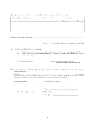 10. Experience: (Industrial and/or Teaching/Research, Use separate sheet if necessary):

   Name of the Firm/Institution                  Nature of Job                         Duration

                                                                                From                 To




Total no. of years of experience: ……………………………………………………………………………………………..



                                                 Attested by Principal/Gazetted Officer/Headmaster (with Seal)



11. Declaration by Father/Mother/Guardian:

        (i)      I declare that all statements made above are true to the best of my knowledge and belief.
        (ii)     In the event of the applicant being admitted, I undertake to pay his/her fees and other charges
                 to the University.



        Date:________________                               ______________________________
                                                                   Signature of Father/Mother/Guardian




12. If the applicant is sponsored by any organisation, the following certificate shall be signed by the
    sponsoring authority:

    Shri/Smt. _____________________________________________________________________ is a regular
    employee of our organisation and is being sponsored to study M.E./M.Tech./M.Arch./M.Pharm in Jadavpur
    University. Necessary Leave will be granted to him/her to complete his/her study.


    Date of appointment____________________, Salary drawn (at Present)___________________




                                                   Signature___________________________________

        (Seal of the Organisation)              FULL NAME

                                                   (Designation)________________________________




                                                       3
 