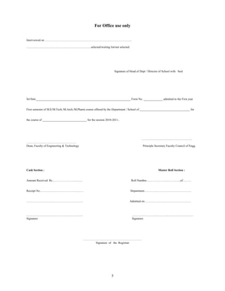 For Office use only


Interviewed on ……………………………………………………………………………..

…………………………………………………………selected/waiting list/not selected.




                                                                     Signature of Head of Dept / Director of School with Seal




Sri/Smt.________________________________________________________________ Form No. _____________ admitted to the First year


First semester of M.E/M.Tech./M.Arch./M.Pharm course offered by the Department / School of __________________________________ for


the course of ______________________________ for the session 2010-2011..




                                                                                           …………………………………………….
……………………………………………
Dean, Faculty of Engineering & Technology                                                   Principle Secretary Faculty Council of Engg.




Cash Section :                                                                                          Muster Roll Section :


Amount Received Rs………………………….                                                     Roll Number……………………………..of………


Receipt No………………………………………                                                         Department…………………………………………


………………………………………………….                                                             Admitted on…………………………………………



………………………………………………….                                                               ………………………………………………………
Signature                                                                          Signature




                                            ……………………………………………………
                                                Signature of the Registrar




                                                                 5
 