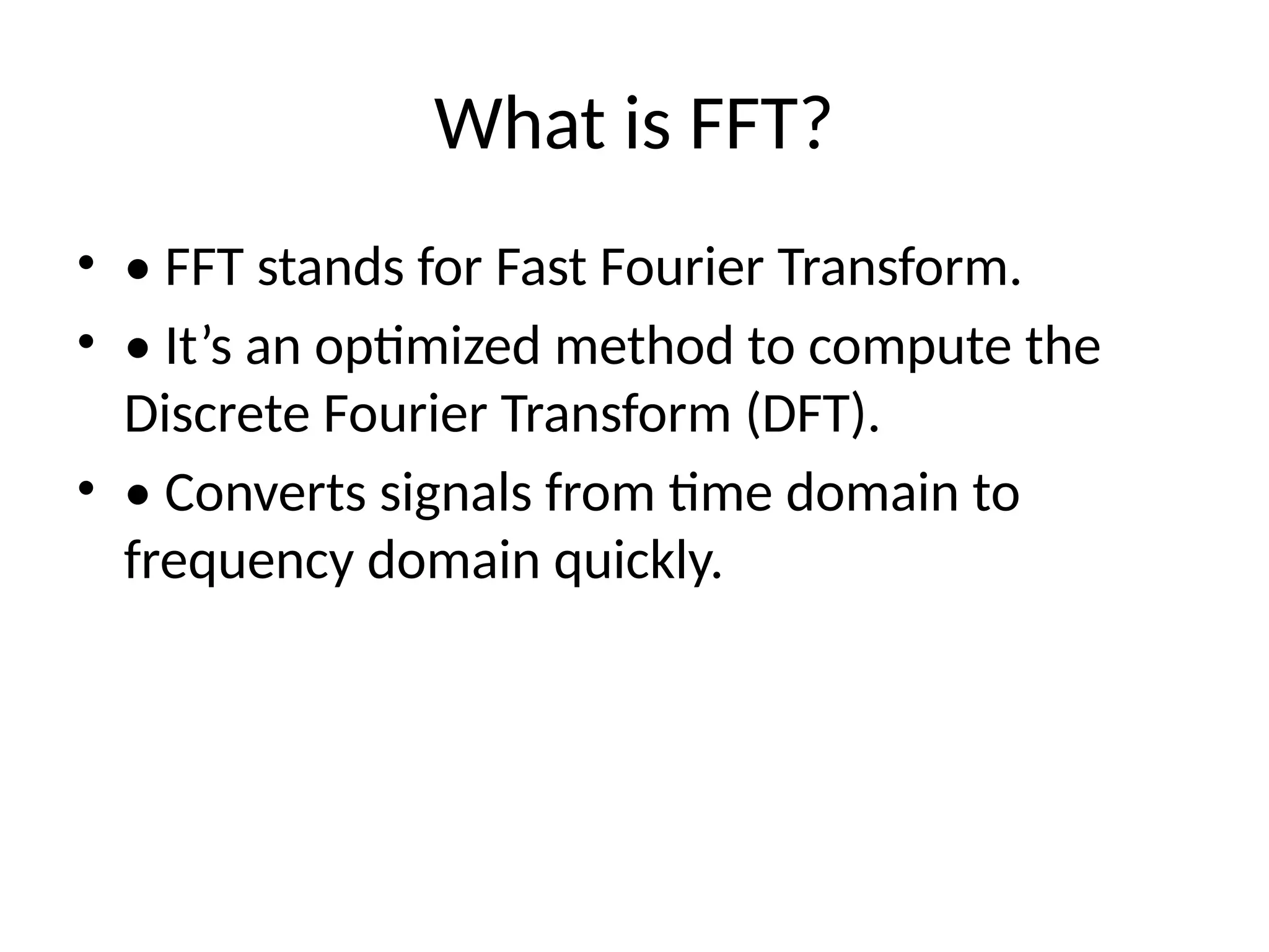 What is FFT?
• • FFT stands for Fast Fourier Transform.
• • It’s an optimized method to compute the
Discrete Fourier Transform (DFT).
• • Converts signals from time domain to
frequency domain quickly.
 
