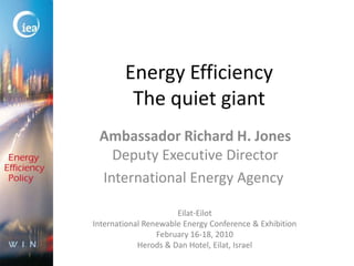 Energy EfficiencyThe quiet giant Ambassador Richard H. JonesDeputy Executive Director International Energy Agency  Eilat-Eilot International Renewable Energy Conference & Exhibition February 16-18, 2010 Herods & Dan Hotel, Eilat, Israel 