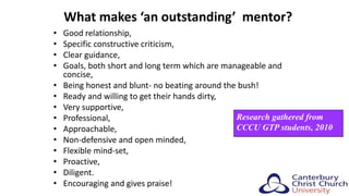 What makes ‘an outstanding’ mentor?
• Good relationship,
• Specific constructive criticism,
• Clear guidance,
• Goals, both short and long term which are manageable and
concise,
• Being honest and blunt- no beating around the bush!
• Ready and willing to get their hands dirty,
• Very supportive,
• Professional,
• Approachable,
• Non-defensive and open minded,
• Flexible mind-set,
• Proactive,
• Diligent.
• Encouraging and gives praise!
Research gathered from
CCCU GTP students, 2010
 