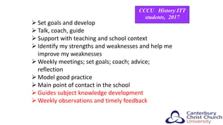  Set goals and develop
 Talk, coach, guide
 Support with teaching and school context
 Identify my strengths and weaknesses and help me
improve my weaknesses
 Weekly meetings; set goals; coach; advice;
reflection
 Model good practice
 Main point of contact in the school
 Guides subject knowledge development
 Weekly observations and timely feedback
CCCU History ITT
students, 2017
 