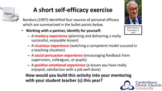 A short self-efficacy exercise
• Working with a partner, identify for yourself:
– A mastery experience (planning and delivering a really
successful, enjoyable lesson)
– A vicarious experience (watching a competent model succeed in
a teaching situation)
– A social persuasion experience (encouraging feedback from
supervisors, colleagues, or pupils)
– A positive emotional experience (a lesson you have really
enjoyed; satisfaction with a job well done)
How would you build this activity into your mentoring
with your student teacher (s) this year?
23
Bandura (1997) identified four sources of personal efficacy
which are summarized in the bullet points below.
Albert Bandura,
Psychologist, b.
1925
 