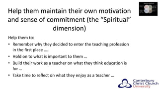 Help them maintain their own motivation
and sense of commitment (the “Spiritual”
dimension)
Help them to:
• Remember why they decided to enter the teaching profession
in the first place …..
• Hold on to what is important to them …
• Build their work as a teacher on what they think education is
for …
• Take time to reflect on what they enjoy as a teacher …
24
 