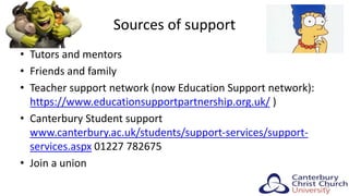 Sources of support
• Tutors and mentors
• Friends and family
• Teacher support network (now Education Support network):
https://www.educationsupportpartnership.org.uk/ )
• Canterbury Student support
www.canterbury.ac.uk/students/support-services/support-
services.aspx 01227 782675
• Join a union
29
 
