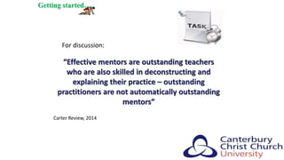“Effective mentors are outstanding teachers
who are also skilled in deconstructing and
explaining their practice – outstanding
practitioners are not automatically outstanding
mentors”
Getting started…..
Carter Review, 2014
For discussion:
 