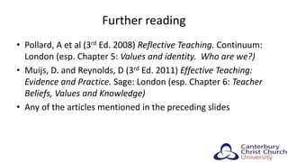 Further reading
• Pollard, A et al (3rd Ed. 2008) Reflective Teaching. Continuum:
London (esp. Chapter 5: Values and identity. Who are we?)
• Muijs, D. and Reynolds, D (3rd Ed. 2011) Effective Teaching:
Evidence and Practice. Sage: London (esp. Chapter 6: Teacher
Beliefs, Values and Knowledge)
• Any of the articles mentioned in the preceding slides
30
 