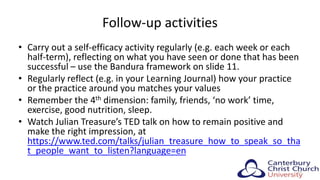 Follow-up activities
• Carry out a self-efficacy activity regularly (e.g. each week or each
half-term), reflecting on what you have seen or done that has been
successful – use the Bandura framework on slide 11.
• Regularly reflect (e.g. in your Learning Journal) how your practice
or the practice around you matches your values
• Remember the 4th dimension: family, friends, ‘no work’ time,
exercise, good nutrition, sleep.
• Watch Julian Treasure’s TED talk on how to remain positive and
make the right impression, at
https://www.ted.com/talks/julian_treasure_how_to_speak_so_tha
t_people_want_to_listen?language=en
31
 