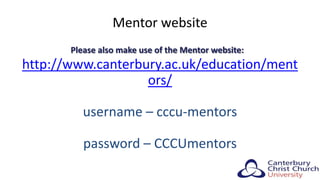 Mentor website
Please also make use of the Mentor website:
http://www.canterbury.ac.uk/education/ment
ors/
username – cccu-mentors
password – CCCUmentors
 