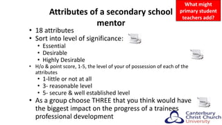 Attributes of a secondary school
mentor
• 18 attributes
• Sort into level of significance:
• Essential
• Desirable
• Highly Desirable
• H/o & point score, 1-5, the level of your of possession of each of the
attributes
• 1-little or not at all
• 3- reasonable level
• 5- secure & well established level
• As a group choose THREE that you think would have
the biggest impact on the progress of a trainees
professional development
What might
primary student
teachers add?
 