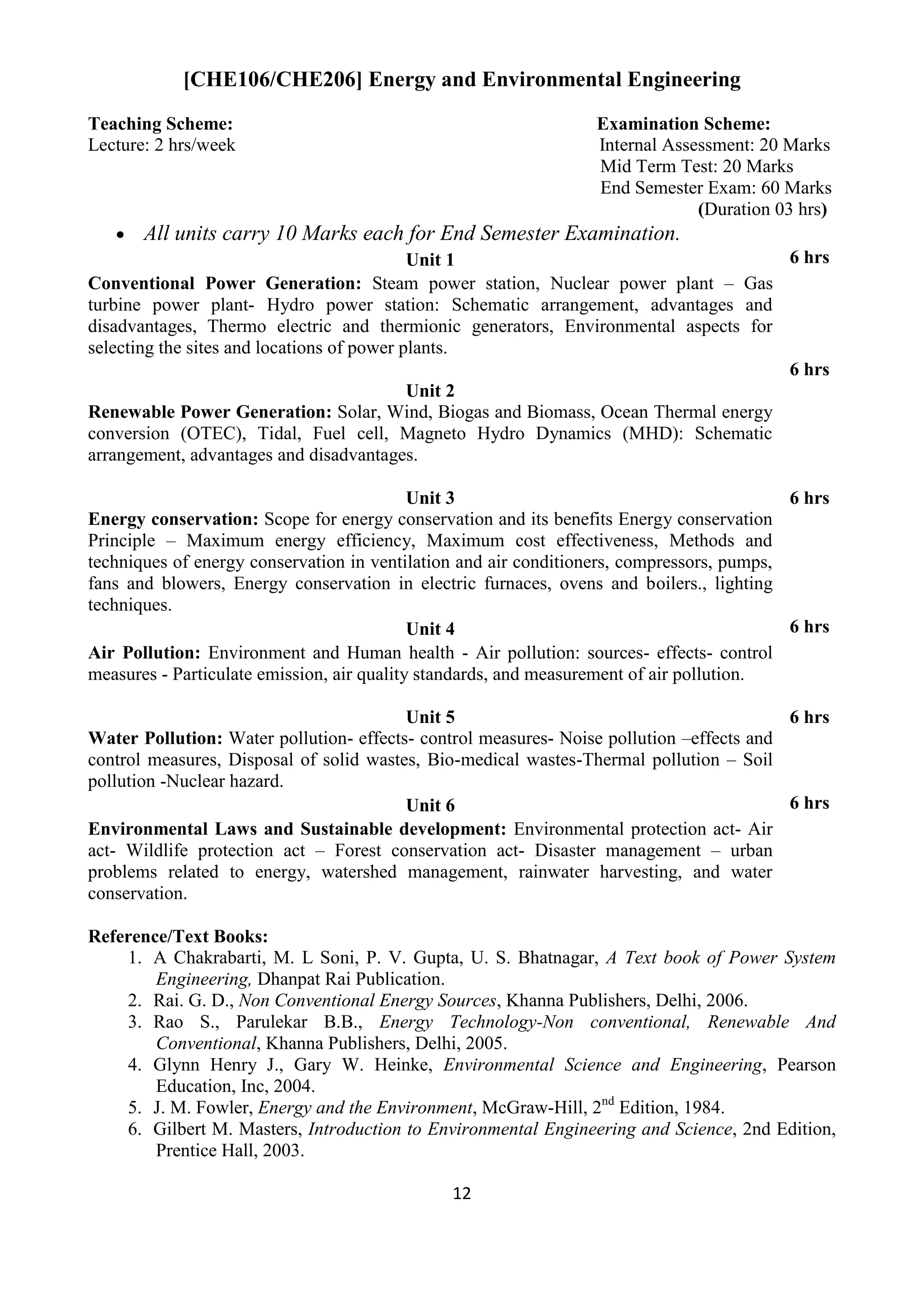 12
[CHE106/CHE206] Energy and Environmental Engineering
Teaching Scheme: Examination Scheme:
Lecture: 2 hrs/week Internal Assessment: 20 Marks
Mid Term Test: 20 Marks
End Semester Exam: 60 Marks
(Duration 03 hrs)
 All units carry 10 Marks each for End Semester Examination.
Unit 1 6 hrs
Conventional Power Generation: Steam power station, Nuclear power plant – Gas
turbine power plant- Hydro power station: Schematic arrangement, advantages and
disadvantages, Thermo electric and thermionic generators, Environmental aspects for
selecting the sites and locations of power plants.
Unit 2
6 hrs
Renewable Power Generation: Solar, Wind, Biogas and Biomass, Ocean Thermal energy
conversion (OTEC), Tidal, Fuel cell, Magneto Hydro Dynamics (MHD): Schematic
arrangement, advantages and disadvantages.
Unit 3 6 hrs
Energy conservation: Scope for energy conservation and its benefits Energy conservation
Principle – Maximum energy efficiency, Maximum cost effectiveness, Methods and
techniques of energy conservation in ventilation and air conditioners, compressors, pumps,
fans and blowers, Energy conservation in electric furnaces, ovens and boilers., lighting
techniques.
Unit 4 6 hrs
Air Pollution: Environment and Human health - Air pollution: sources- effects- control
measures - Particulate emission, air quality standards, and measurement of air pollution.
Unit 5 6 hrs
Water Pollution: Water pollution- effects- control measures- Noise pollution –effects and
control measures, Disposal of solid wastes, Bio-medical wastes-Thermal pollution – Soil
pollution -Nuclear hazard.
Unit 6 6 hrs
Environmental Laws and Sustainable development: Environmental protection act- Air
act- Wildlife protection act – Forest conservation act- Disaster management – urban
problems related to energy, watershed management, rainwater harvesting, and water
conservation.
Reference/Text Books:
1. A Chakrabarti, M. L Soni, P. V. Gupta, U. S. Bhatnagar, A Text book of Power System
Engineering, Dhanpat Rai Publication.
2. Rai. G. D., Non Conventional Energy Sources, Khanna Publishers, Delhi, 2006.
3. Rao S., Parulekar B.B., Energy Technology-Non conventional, Renewable And
Conventional, Khanna Publishers, Delhi, 2005.
4. Glynn Henry J., Gary W. Heinke, Environmental Science and Engineering, Pearson
Education, Inc, 2004.
5. J. M. Fowler, Energy and the Environment, McGraw-Hill, 2nd
Edition, 1984.
6. Gilbert M. Masters, Introduction to Environmental Engineering and Science, 2nd Edition,
Prentice Hall, 2003.
 