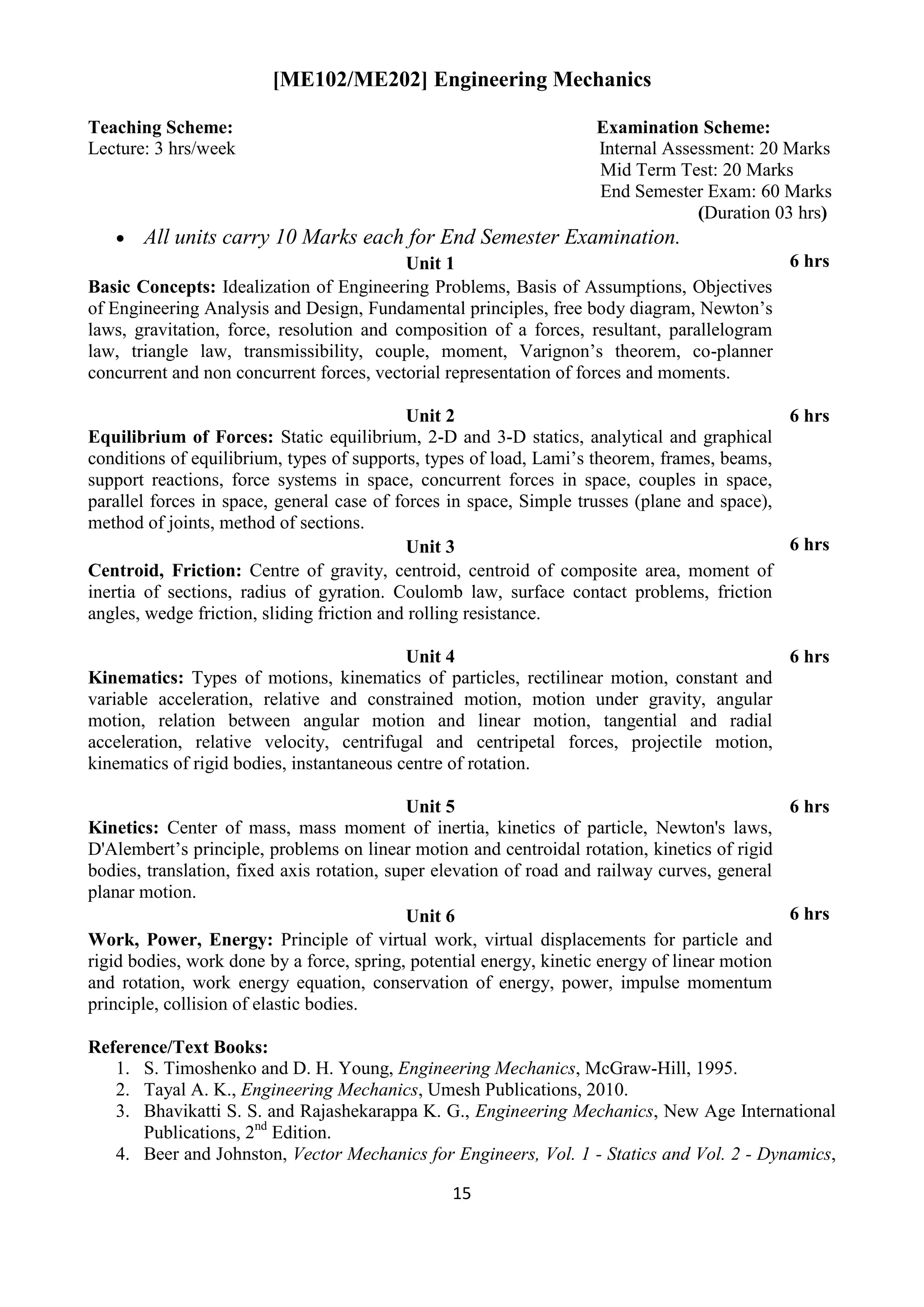 15
[ME102/ME202] Engineering Mechanics
Teaching Scheme: Examination Scheme:
Lecture: 3 hrs/week Internal Assessment: 20 Marks
Mid Term Test: 20 Marks
End Semester Exam: 60 Marks
(Duration 03 hrs)
 All units carry 10 Marks each for End Semester Examination.
Unit 1 6 hrs
Basic Concepts: Idealization of Engineering Problems, Basis of Assumptions, Objectives
of Engineering Analysis and Design, Fundamental principles, free body diagram, Newton‟s
laws, gravitation, force, resolution and composition of a forces, resultant, parallelogram
law, triangle law, transmissibility, couple, moment, Varignon‟s theorem, co-planner
concurrent and non concurrent forces, vectorial representation of forces and moments.
Unit 2 6 hrs
Equilibrium of Forces: Static equilibrium, 2-D and 3-D statics, analytical and graphical
conditions of equilibrium, types of supports, types of load, Lami‟s theorem, frames, beams,
support reactions, force systems in space, concurrent forces in space, couples in space,
parallel forces in space, general case of forces in space, Simple trusses (plane and space),
method of joints, method of sections.
Unit 3 6 hrs
Centroid, Friction: Centre of gravity, centroid, centroid of composite area, moment of
inertia of sections, radius of gyration. Coulomb law, surface contact problems, friction
angles, wedge friction, sliding friction and rolling resistance.
Unit 4 6 hrs
Kinematics: Types of motions, kinematics of particles, rectilinear motion, constant and
variable acceleration, relative and constrained motion, motion under gravity, angular
motion, relation between angular motion and linear motion, tangential and radial
acceleration, relative velocity, centrifugal and centripetal forces, projectile motion,
kinematics of rigid bodies, instantaneous centre of rotation.
Unit 5 6 hrs
Kinetics: Center of mass, mass moment of inertia, kinetics of particle, Newton's laws,
D'Alembert‟s principle, problems on linear motion and centroidal rotation, kinetics of rigid
bodies, translation, fixed axis rotation, super elevation of road and railway curves, general
planar motion.
Unit 6 6 hrs
Work, Power, Energy: Principle of virtual work, virtual displacements for particle and
rigid bodies, work done by a force, spring, potential energy, kinetic energy of linear motion
and rotation, work energy equation, conservation of energy, power, impulse momentum
principle, collision of elastic bodies.
Reference/Text Books:
1. S. Timoshenko and D. H. Young, Engineering Mechanics, McGraw-Hill, 1995.
2. Tayal A. K., Engineering Mechanics, Umesh Publications, 2010.
3. Bhavikatti S. S. and Rajashekarappa K. G., Engineering Mechanics, New Age International
Publications, 2nd
Edition.
4. Beer and Johnston, Vector Mechanics for Engineers, Vol. 1 - Statics and Vol. 2 - Dynamics,
 