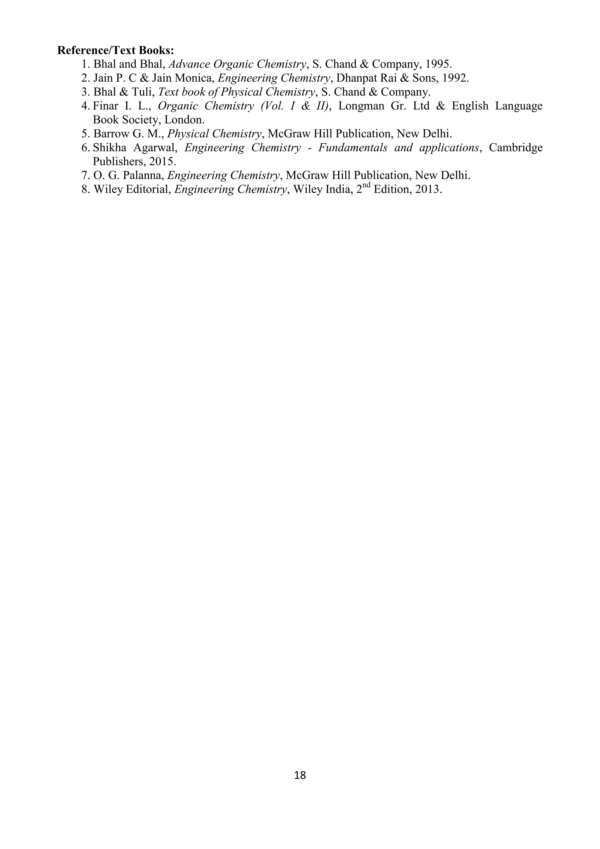 18
Reference/Text Books:
1. Bhal and Bhal, Advance Organic Chemistry, S. Chand & Company, 1995.
2. Jain P. C & Jain Monica, Engineering Chemistry, Dhanpat Rai & Sons, 1992.
3. Bhal & Tuli, Text book of Physical Chemistry, S. Chand & Company.
4. Finar I. L., Organic Chemistry (Vol. I & II), Longman Gr. Ltd & English Language
Book Society, London.
5. Barrow G. M., Physical Chemistry, McGraw Hill Publication, New Delhi.
6. Shikha Agarwal, Engineering Chemistry - Fundamentals and applications, Cambridge
Publishers, 2015.
7. O. G. Palanna, Engineering Chemistry, McGraw Hill Publication, New Delhi.
8. Wiley Editorial, Engineering Chemistry, Wiley India, 2nd
Edition, 2013.
 
