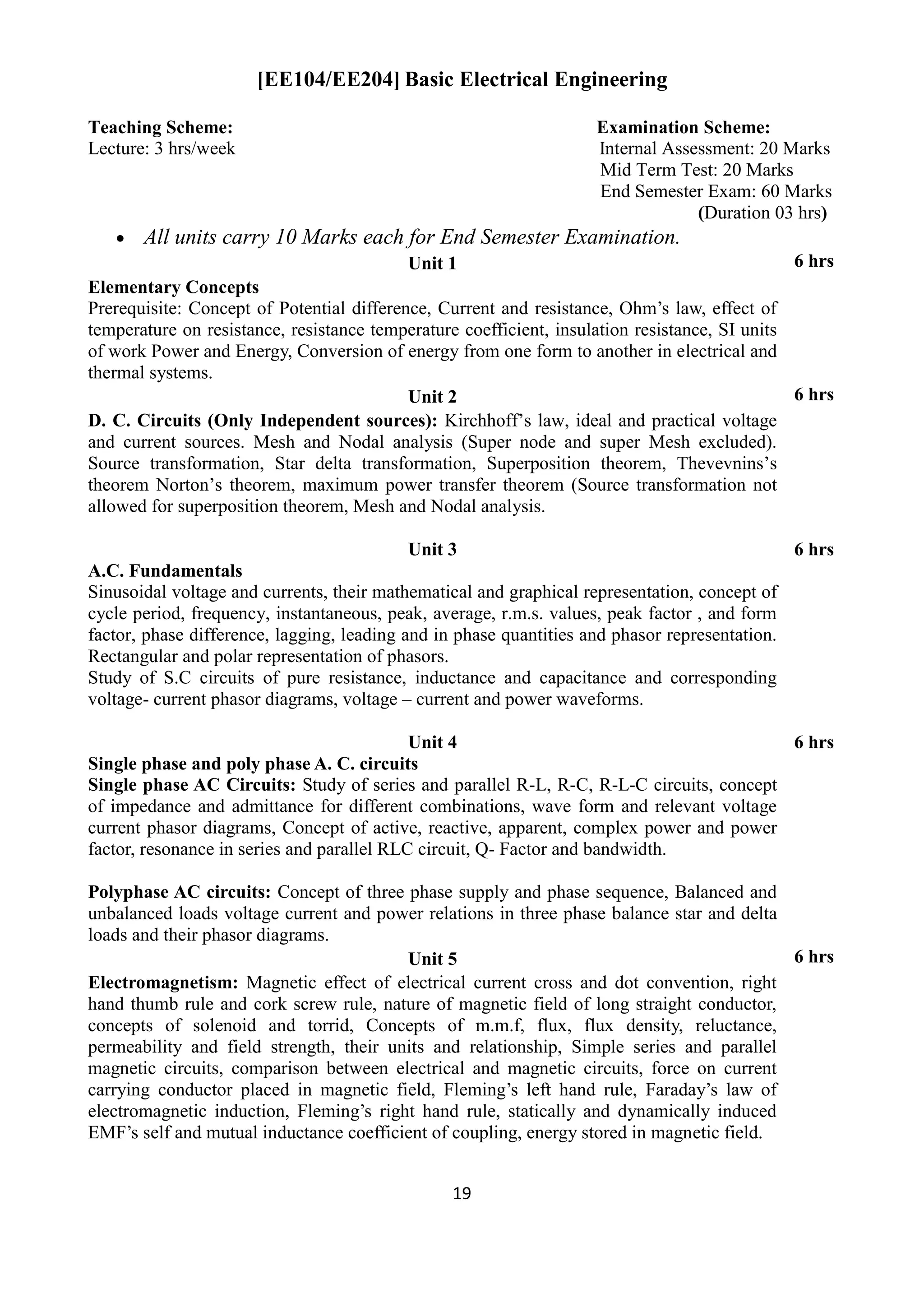 19
[EE104/EE204] Basic Electrical Engineering
Teaching Scheme: Examination Scheme:
Lecture: 3 hrs/week Internal Assessment: 20 Marks
Mid Term Test: 20 Marks
End Semester Exam: 60 Marks
(Duration 03 hrs)
 All units carry 10 Marks each for End Semester Examination.
Unit 1 6 hrs
Elementary Concepts
Prerequisite: Concept of Potential difference, Current and resistance, Ohm‟s law, effect of
temperature on resistance, resistance temperature coefficient, insulation resistance, SI units
of work Power and Energy, Conversion of energy from one form to another in electrical and
thermal systems.
Unit 2 6 hrs
D. C. Circuits (Only Independent sources): Kirchhoff‟s law, ideal and practical voltage
and current sources. Mesh and Nodal analysis (Super node and super Mesh excluded).
Source transformation, Star delta transformation, Superposition theorem, Thevevnins‟s
theorem Norton‟s theorem, maximum power transfer theorem (Source transformation not
allowed for superposition theorem, Mesh and Nodal analysis.
Unit 3 6 hrs
A.C. Fundamentals
Sinusoidal voltage and currents, their mathematical and graphical representation, concept of
cycle period, frequency, instantaneous, peak, average, r.m.s. values, peak factor , and form
factor, phase difference, lagging, leading and in phase quantities and phasor representation.
Rectangular and polar representation of phasors.
Study of S.C circuits of pure resistance, inductance and capacitance and corresponding
voltage- current phasor diagrams, voltage – current and power waveforms.
Unit 4 6 hrs
Single phase and poly phase A. C. circuits
Single phase AC Circuits: Study of series and parallel R-L, R-C, R-L-C circuits, concept
of impedance and admittance for different combinations, wave form and relevant voltage
current phasor diagrams, Concept of active, reactive, apparent, complex power and power
factor, resonance in series and parallel RLC circuit, Q- Factor and bandwidth.
Polyphase AC circuits: Concept of three phase supply and phase sequence, Balanced and
unbalanced loads voltage current and power relations in three phase balance star and delta
loads and their phasor diagrams.
Unit 5 6 hrs
Electromagnetism: Magnetic effect of electrical current cross and dot convention, right
hand thumb rule and cork screw rule, nature of magnetic field of long straight conductor,
concepts of solenoid and torrid, Concepts of m.m.f, flux, flux density, reluctance,
permeability and field strength, their units and relationship, Simple series and parallel
magnetic circuits, comparison between electrical and magnetic circuits, force on current
carrying conductor placed in magnetic field, Fleming‟s left hand rule, Faraday‟s law of
electromagnetic induction, Fleming‟s right hand rule, statically and dynamically induced
EMF‟s self and mutual inductance coefficient of coupling, energy stored in magnetic field.
 
