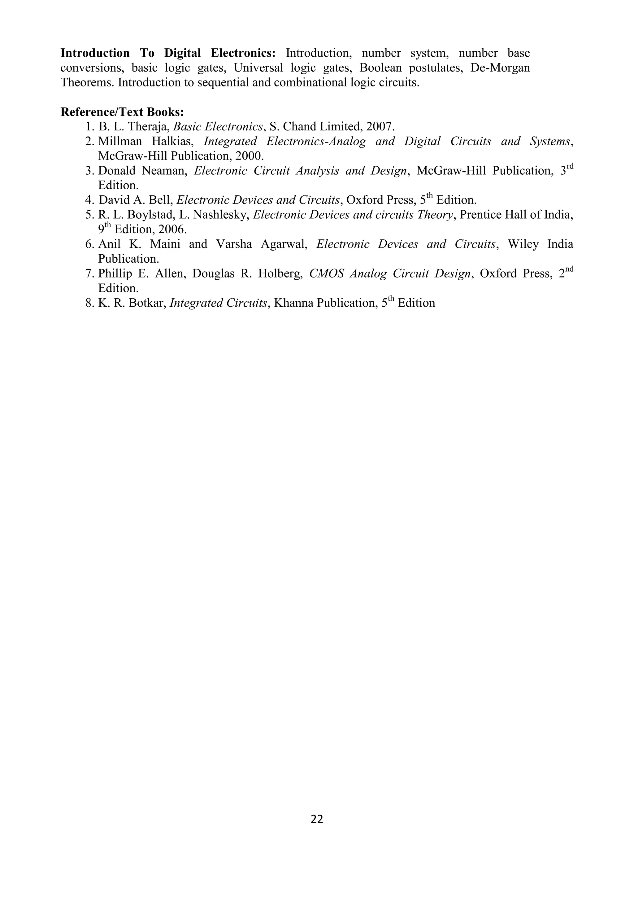 22
Introduction To Digital Electronics: Introduction, number system, number base
conversions, basic logic gates, Universal logic gates, Boolean postulates, De-Morgan
Theorems. Introduction to sequential and combinational logic circuits.
Reference/Text Books:
1. B. L. Theraja, Basic Electronics, S. Chand Limited, 2007.
2. Millman Halkias, Integrated Electronics-Analog and Digital Circuits and Systems,
McGraw-Hill Publication, 2000.
3. Donald Neaman, Electronic Circuit Analysis and Design, McGraw-Hill Publication, 3rd
Edition.
4. David A. Bell, Electronic Devices and Circuits, Oxford Press, 5th
Edition.
5. R. L. Boylstad, L. Nashlesky, Electronic Devices and circuits Theory, Prentice Hall of India,
9th
Edition, 2006.
6. Anil K. Maini and Varsha Agarwal, Electronic Devices and Circuits, Wiley India
Publication.
7. Phillip E. Allen, Douglas R. Holberg, CMOS Analog Circuit Design, Oxford Press, 2nd
Edition.
8. K. R. Botkar, Integrated Circuits, Khanna Publication, 5th
Edition
 